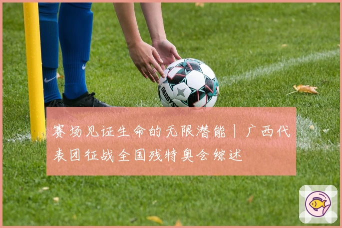 赛场见证生命的无限潜能丨广西代表团征战全国残特奥会综述