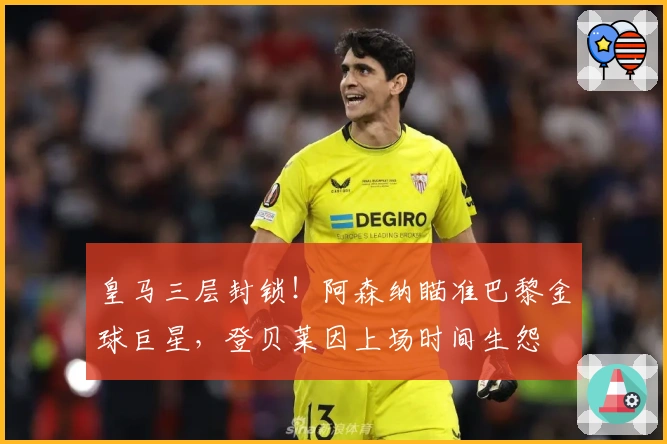 皇马三层封锁！阿森纳瞄准巴黎金球巨星，登贝莱因上场时间生怨