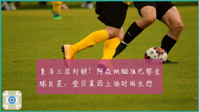 皇马三层封锁！阿森纳瞄准巴黎金球巨星，登贝莱因上场时间生怨