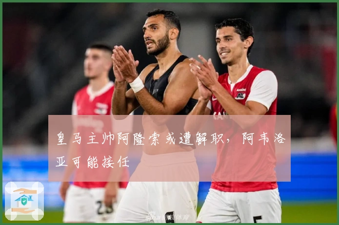 皇马主帅阿隆索或遭解职，阿韦洛亚可能接任