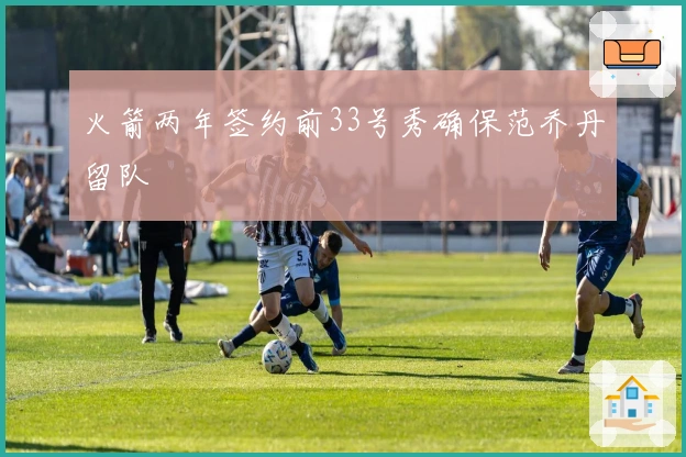 火箭两年签约前33号秀确保范乔丹留队