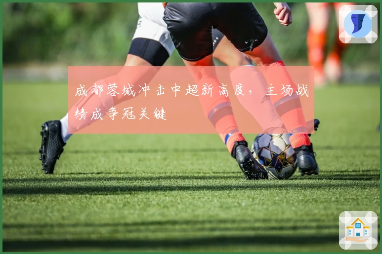 成都蓉城冲击中超新高度，主场战绩成争冠关键