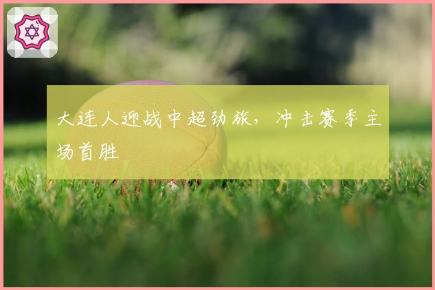 大连人迎战中超劲旅,冲击赛季主场首胜