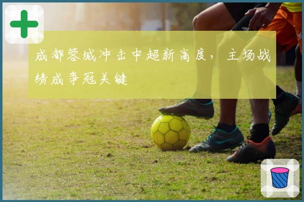 成都蓉城冲击中超新高度，主场战绩成争冠关键