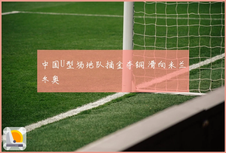 中国U型场地队摘金夺铜 滑向米兰冬奥