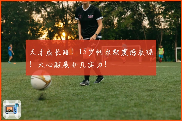 天才成长路！15岁帕尔默震撼表现！大心脏展非凡实力！